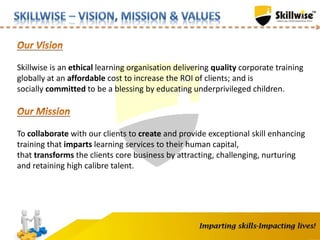 Skillwise is an ethical learning organisation delivering quality corporate training
globally at an affordable cost to increase the ROI of clients; and is
socially committed to be a blessing by educating underprivileged children.
To collaborate with our clients to create and provide exceptional skill enhancing
training that imparts learning services to their human capital,
that transforms the clients core business by attracting, challenging, nurturing
and retaining high calibre talent.
 