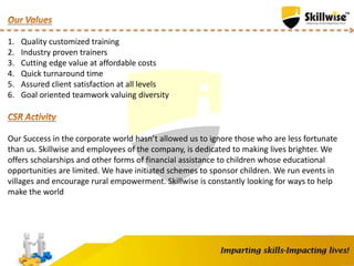 1. Quality customized training
2. Industry proven trainers
3. Cutting edge value at affordable costs
4. Quick turnaround time
5. Assured client satisfaction at all levels
6. Goal oriented teamwork valuing diversity
Our Success in the corporate world hasn’t allowed us to ignore those who are less fortunate
than us. Skillwise and employees of the company, is dedicated to making lives brighter. We
offers scholarships and other forms of financial assistance to children whose educational
opportunities are limited. We have initiated schemes to sponsor children. We run events in
villages and encourage rural empowerment. Skillwise is constantly looking for ways to help
make the world
 