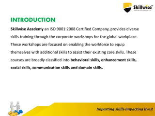 INTRODUCTION
Skillwise Academy an ISO 9001:2008 Certified Company, provides diverse
skills training through the corporate workshops for the global workplace.
These workshops are focused on enabling the workforce to equip
themselves with additional skills to assist their existing core skills. These
courses are broadly classified into behavioral skills, enhancement skills,
social skills, communication skills and domain skills.
 