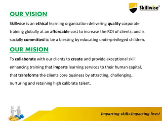 OUR VISION
Skillwise is an ethical learning organization delivering quality corporate
training globally at an affordable cost to increase the ROI of clients; and is
socially committed to be a blessing by educating underprivileged children.
OUR MISION
To collaborate with our clients to create and provide exceptional skill
enhancing training that imparts learning services to their human capital,
that transforms the clients core business by attracting, challenging,
nurturing and retaining high calibrate talent.
 