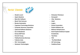 o Alcatel Lucent
o Aspire Systems
o BAe-HAL Software
o Bharti Tele Ventures
o Brooks Automation
o Cognizant Technology Solutions
o Computer Sciences corporation
o Cybernet Software Solutions
o Dun & Bradstreet
o Enmas GB Power
o Ernst & Young
o Fidelity Business Services
o Fullerton India
o HCL Technologies
o Hexaware Technologies
o Hindustan Petroleum
o Honeywell
o I-flex Solutions
o I-Soft
o Logica
o Oracle Corporation
o Polaris Software Lab
o Reliance Infrastructure
o South Apollo Sindhoori Capital
Investments
o Tata Elxsi
o TCS
o The World Bank
o US Technology
o Vodafone Essar
 