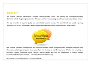 We Skillwise Consulting specializes in Corporate Training Services , Virtual Class Training and Technology Consulting,
Started to cater to the growing needs on the IT Industry, we have been creating value for our customers and stake holders .
We are committed to superior quality and unparalleled customer service. This commitment has fuelled a journey,
encouraging us to think differently and working passionately towards achieving greater heights of value creation.
With Skillwise, customers can be assured of a transparent business partner having world-class processes and higher speed
of execution, who helps companies derive value from their businesses and IT investments. Whether it is consulting on
technology, offering Customized Niche Trainings, shaping careers with Soft Skill Interventions or Hosting Software
Environments for Foreign Customers, sensitive to the needs of the industry.
We currently have over 50 satisfied customers worldwide.
Believes in addressing
the Clients Need with
Best Feedbacks
 
