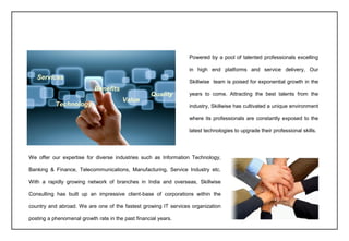 Powered by a pool of talented professionals excelling
in high end platforms and service delivery, Our
Skillwise team is poised for exponential growth in the
years to come. Attracting the best talents from the
industry, Skillwise has cultivated a unique environment
where its professionals are constantly exposed to the
latest technologies to upgrade their professional skills.
We offer our expertise for diverse industries such as Information Technology,
Banking & Finance, Telecommunications, Manufacturing, Service Industry etc.
With a rapidly growing network of branches in India and overseas, Skillwise
Consulting has built up an impressive client-base of corporations within the
country and abroad. We are one of the fastest growing IT services organization
posting a phenomenal growth rate in the past financial years.
Services
Technology
Benefits
Value
Quality
 