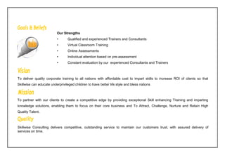 To deliver quality corporate training to all nations with affordable cost to impart skills to increase ROI of clients so that
Skillwise can educate underprivileged children to have better life style and bless nations
To partner with our clients to create a competitive edge by providing exceptional Skill enhancing Training and imparting
knowledge solutions, enabling them to focus on their core business and To Attract, Challenge, Nurture and Retain High
Quality Talent.
Skillwise Consulting delivers competitive, outstanding service to maintain our customers trust, with assured delivery of
services on time.
Our Strengths
• Qualified and experienced Trainers and Consultants
• Virtual Classroom Training
• Online Assessments
• Individual attention based on pre-assessment
• Constant evaluation by our experienced Consultants and Trainers
 