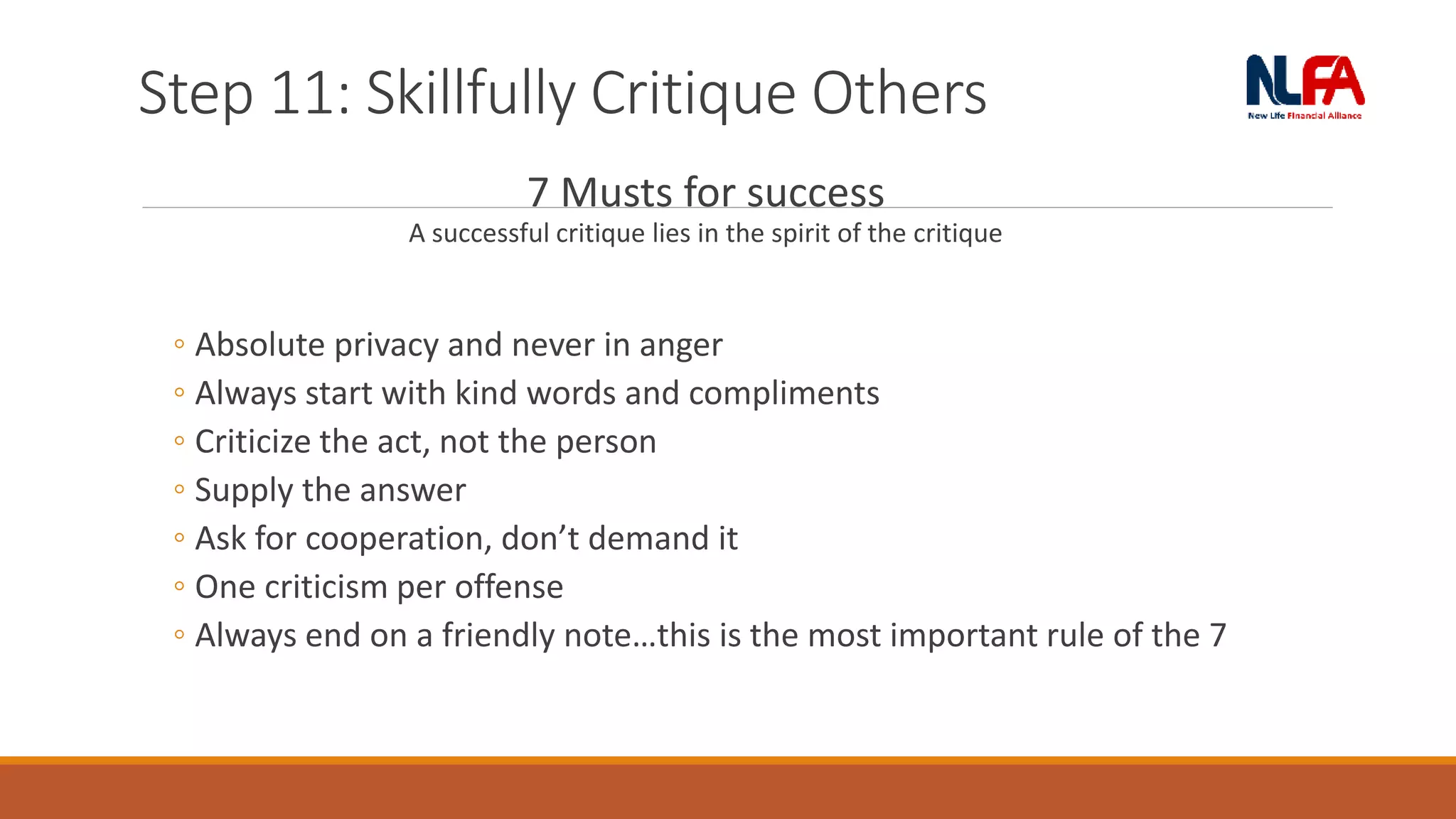 Step 11: Skillfully Critique Others
7 Musts for success
A successful critique lies in the spirit of the critique
◦ Absolute privacy and never in anger
◦ Always start with kind words and compliments
◦ Criticize the act, not the person
◦ Supply the answer
◦ Ask for cooperation, don’t demand it
◦ One criticism per offense
◦ Always end on a friendly note…this is the most important rule of the 7
 