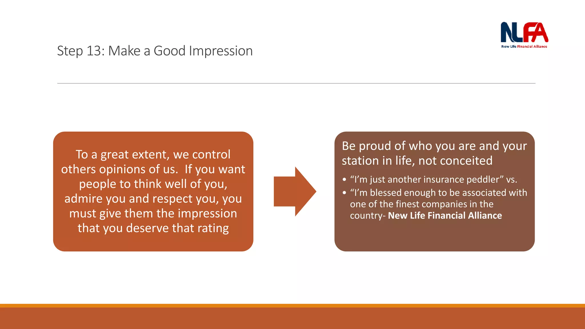 Step 13: Make a Good Impression
To a great extent, we control
others opinions of us. If you want
people to think well of you,
admire you and respect you, you
must give them the impression
that you deserve that rating
Be proud of who you are and your
station in life, not conceited
• “I’m just another insurance peddler” vs.
• “I’m blessed enough to be associated with
one of the finest companies in the
country- New Life Financial Alliance
 