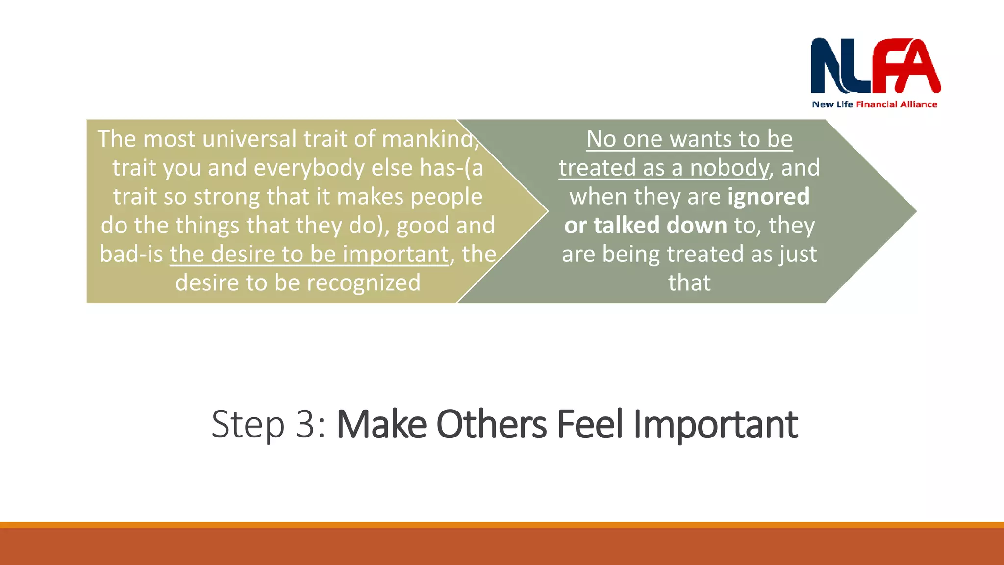 /
Step 3: Make Others Feel Important
The most universal trait of mankind, a
trait you and everybody else has-(a
trait so strong that it makes people
do the things that they do), good and
bad-is the desire to be important, the
desire to be recognized
No one wants to be
treated as a nobody, and
when they are ignored
or talked down to, they
are being treated as just
that
 