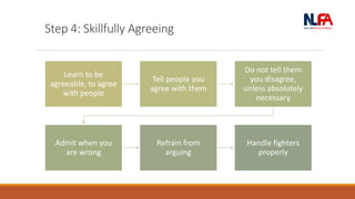 Step 4: Skillfully Agreeing
Learn to be
agreeable, to agree
with people
Tell people you
agree with them
Do not tell them
you disagree,
unless absolutely
necessary
Admit when you
are wrong
Refrain from
arguing
Handle fighters
properly
 