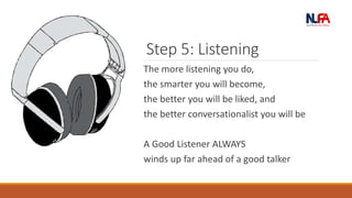 Step 5: Listening
The more listening you do,
the smarter you will become,
the better you will be liked, and
the better conversationalist you will be
A Good Listener ALWAYS
winds up far ahead of a good talker
 
