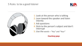 5 Rules to be a good listener
1. Look at the person who is talking
2. Lean toward the speaker and listen
intently
3. Ask questions
4. Stick to the person’s subject and don’t
interrupt
5. Use the words – “You” and “Your”
Courtesy pays
 