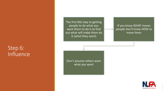 Step 6:
Influence
The first BIG step to getting
people to do what you
want them to do is to find
out what will make them do
it (what they want)
If you know WHAT moves
people-You’ll know HOW to
move them
Don’t assume others want
what you want
 