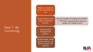 Step 7: Be
Convincing
People are skeptical
of you and what you
say
• Are you Capable of Leading me at NLFA?
• “The team is growing every day and
people are making money.”
So let someone else
make a statement
for you
“Speak quietly
through third
persons
Quote people, relate
success stories, use
facts numbers and
statistics
 