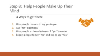 Step 8: Help People Make Up Their
Mind
4 Ways to get there
1. Give people reasons to say yes to you
2. Ask “Yes” questions
3. Give people a choice between 2 “yes” answers
4. Expect people to say “Yes” and like to say “Yes”
 