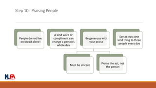 Step 10: Praising People
People do not live
on bread alone!
A kind word or
compliment can
change a person’s
whole day
Be generous with
your praise
Must be sincere
Praise the act, not
the person
Say at least one
kind thing to three
people every day
 