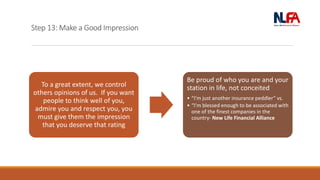 Step 13: Make a Good Impression
To a great extent, we control
others opinions of us. If you want
people to think well of you,
admire you and respect you, you
must give them the impression
that you deserve that rating
Be proud of who you are and your
station in life, not conceited
• “I’m just another insurance peddler” vs.
• “I’m blessed enough to be associated with
one of the finest companies in the
country- New Life Financial Alliance
 