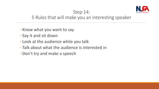 Step 14:
5 Rules that will make you an interesting speaker
◦ Know what you want to say
◦ Say it and sit down
◦ Look at the audience while you talk
◦ Talk about what the audience is interested in
◦ Don’t try and make a speech
 