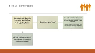 Step 2: Talk to People
Remove these 4 words
from your vocabulary:
• “I, Me, My, Mine” Substitute with “You”
Give up the satisfaction YOU get from
talking about YOURSELF, and that You
get from the use of the words, “I, Me,
My, Mine”,
Your personality efficiency and Your
influence and power will be greatly
increased!
People love to talk about
themselves-so ask them
about themselves!
 