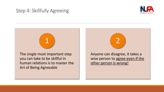 Step 4: Skillfully Agreeing
The single most important step
you can take to be skillful in
human relations is to master the
Art of Being Agreeable
1
Anyone can disagree, it takes a
wise person to agree-even if the
other person is wrong!
2
 