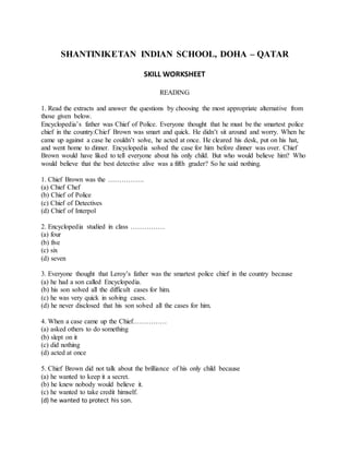 SHANTINIKETAN INDIAN SCHOOL, DOHA – QATAR
SKILL WORKSHEET
READING
1. Read the extracts and answer the questions by choosing the most appropriate alternative from
those given below.
Encyclopedia’s father was Chief of Police. Everyone thought that he must be the smartest police
chief in the country.Chief Brown was smart and quick. He didn’t sit around and worry. When he
came up against a case he couldn’t solve, he acted at once. He cleared his desk, put on his hat,
and went home to dinner. Encyclopedia solved the case for him before dinner was over. Chief
Brown would have liked to tell everyone about his only child. But who would believe him? Who
would believe that the best detective alive was a fifth grader? So he said nothing.
1. Chief Brown was the …………….
(a) Chief Chef
(b) Chief of Police
(c) Chief of Detectives
(d) Chief of Interpol
2. Encyclopedia studied in class ……………
(a) four
(b) five
(c) six
(d) seven
3. Everyone thought that Leroy’s father was the smartest police chief in the country because
(a) he had a son called Encyclopedia.
(b) his son solved all the difficult cases for him.
(c) he was very quick in solving cases.
(d) he never disclosed that his son solved all the cases for him.
4. When a case came up the Chief……………
(a) asked others to do something
(b) slept on it
(c) did nothing
(d) acted at once
5. Chief Brown did not talk about the brilliance of his only child because
(a) he wanted to keep it a secret.
(b) he knew nobody would believe it.
(c) he wanted to take credit himself.
(d) he wanted to protect his son.
 
