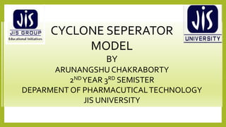 CYCLONE SEPERATOR
MODEL
BY
ARUNANGSHU CHAKRABORTY
2NDYEAR 3RD SEMISTER
DEPARMENT OF PHARMACUTICALTECHNOLOGY
JIS UNIVERSITY
 