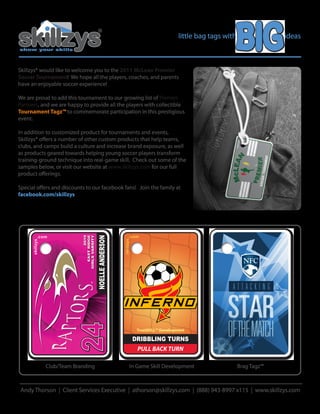 little bag tags with                   ideas
show your skills




Skillzys® would like to welcome you to the 2011 McLean Premier
Soccer Tournament! We hope all the players, coaches, and parents
have an enjoyable soccer experience!

We are proud to add this tournament to our growing list of Premier
Partners, and we are happy to provide all the players with collectible
Tournament Tagz™ to commemorate participation in this prestigious
event.

In addition to customized product for tournaments and events,
Skillzys® o ers a number of other custom products that help teams,
clubs, and camps build a culture and increase brand exposure, as well
as products geared towards helping young soccer players transform
training-ground technique into real-game skill. Check out some of the
samples below, or visit our website at www.skillzys.com for our full
product o erings.

Special o ers and discounts to our facebook fans! Join the family at
facebook.com/skillzys




            .com                                                      .com
                                              NOELLE ANDERSON
                                       2010
                                 EAST RIDGE
                              GIRLS VARSITY




                                                                skillzys
      skillzys




                                                                                                                          est. 2008




                                                                                                                        NFC
                            24




                                                                            TrueSKILL™ Development

                                                                           DRIBBLING TURNS
                                                                            PULL BACK TURN

                 Club/Team Branding                                    In Game Skill Development                      Brag Tagz™



Andy Thorson | Client Services Executive | athorson@skillzys.com | (888) 943-8997 x115 | www.skillzys.com
 