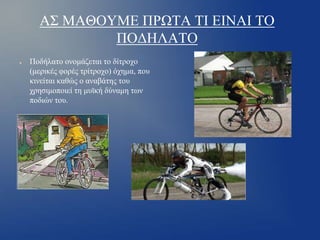 ΑΣ ΜΑΘΟΥΜΕ ΠΡΩΤΑ ΤΙ ΕΙΝΑΙ ΤΟ
ΠΟΔΗΛΑΤΟ
●

Ποδήλατο ονομάζεται το δίτροχο
(μερικές φορές τρίτροχο) όχημα, που
κινείται καθώς ο αναβάτης του
χρησιμοποιεί τη μυϊκή δύναμη των
ποδιών του.

 