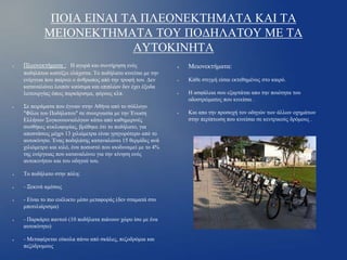 ΠΟΙΑ ΕΙΝΑΙ ΤΑ ΠΛΕΟΝΕΚΤΗΜΑΤΑ ΚΑΙ ΤΑ
ΜΕΙΟΝΕΚΤΗΜΑΤΑ ΤΟΥ ΠΟΔΗΛΑΤΟΥ ΜΕ ΤΑ
ΑΥΤΟΚΙΝΗΤΑ
●

Πλεονεκτήματα : Η αγορά και συντήρηση ενός
ποδηλάτου κοστίζει ελάχιστα. Το ποδήλατο κινείται με την
ενέργεια που παίρνει ο άνθρωπος από την τροφή του. Δεν
καταναλώνει λοιπόν καύσιμα και επιπλέον δεν έχει έξοδα
λειτουργίας όπως παρκάρισμα, φόρους κλπ.

●

Σε πειράματα που έγιναν στην Αθήνα από το σύλλογο
"Φίλοι του Ποδήλατου" σε συνεργασία με την Ένωση
Ελλήνων Συγκοινωνιολόγων κάτω από καθημερινές
συνθήκες κυκλοφορίας, βρέθηκε ότι το ποδήλατο, για
αποστάσεις μέχρι 13 χιλιόμετρα είναι γρηγορότερο από το
αυτοκίνητο. Ένας ποδηλάτης καταναλώνει 15 θερμίδες ανά
χιλιόμετρο και κιλό, ένα ποσοστό που ισοδυναμεί με το 4%
της ενέργειας που καταναλώνει για την κίνηση ενός
αυτοκινήτου και του οδηγού του.

●

Το ποδήλατο στην πόλη:

●

- Ξεκινά αμέσως

●

●

●

- Είναι το πιο ευέλικτο μέσο μεταφοράς (δεν σταματά στο
μποτιλιάρισμα)
- Παρκάρει παντού (10 ποδήλατα πιάνουν χώρο ίσο με ένα
αυτοκίνητο)
- Μεταφέρεται εύκολα πάνω από σκάλες, πεζοδρόμια και
πεζόδρομους

●

Μειονεκτήματα:

●

Κάθε στιγμή είσαι εκτεθημένος στο καιρό.

●

●

Η ασφάλεια σου εξαρτάται απο την ποιότητα του
οδοστρώματος που κινείσαι .
Και απο την προσοχή τον οδηγών των άλλων οχημάτων
στην περίπτωση που κινείσαι σε κεντρικούς δρόμους .

 