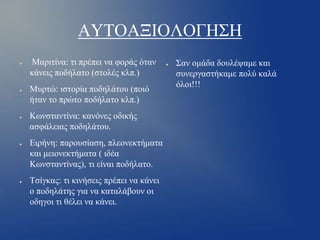 ΑΥΤΟΑΞΙΟΛΟΓΗΣΗ
●

●

●

●

●

Μαριτίνα: τι πρέπει να φοράς όταν
κάνεις ποδήλατο (στολές κλπ.)
Μυρτώ: ιστορία ποδηλάτου (ποιό
ήταν το πρώτο ποδήλατο κλπ.)

Κωνσταντίνα: κανόνες οδικής
ασφάλειας ποδηλάτου.
Ειρήνη: παρουσίαση, πλεονεκτήματα
και μειονεκτήματα ( ιδέα
Κωνσταντίνας), τι είναι ποδήλατο.
Τσίγκας: τι κινήσεις πρέπει να κάνει
ο ποδηλάτης για να καταλάβουν οι
οδηγοι τι θέλει να κάνει.

●

Σαν ομάδα δουλέψαμε και
συνεργαστήκαμε πολύ καλά
όλοι!!!

 