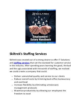 Skiltrek's Staffing Services 
Skiltrek was created out of a strong desire to offer IT Solutions 
and staffing services that set the standard for customer service 
in the industry. After spending years learning the good, the bad 
and the ugly associated with the world of staffing, we realized 
we could create a company that could: 
 Deliver unmatched quality and service to our clients 
 Reduce overall costs by trimming back-office bureaucracy 
and overhead 
 Increase flexibility by eliminating unnecessary 
management protocols 
 Maximize productivity by allowing our employees the 
freedom to excel 
 