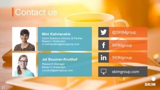 Mini Kalivianakis
Client Solutions Director & Partner
Based in Rotterdam
m.kalivianakis@skimgroup.com
Jet Bouman-Kruithof
Research Manager
Based in Rotterdam
j.kruithof@skimgroup.com
Contact us
skimgroup.com
@SKIMgroup
SKIMgroup
SKIMgroup
21
 