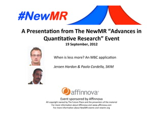 A	
  Presenta*on	
  from	
  The	
  NewMR	
  “Advances	
  in	
  
Quan*ta*ve	
  Research”	
  Event	
  
19	
  September,	
  2012	
  
Event	
  sponsored	
  by	
  Aﬃnnova	
  
All	
  copyright	
  owned	
  by	
  The	
  Future	
  Place	
  and	
  the	
  presenters	
  of	
  the	
  material	
  
For	
  more	
  informa=on	
  about	
  Aﬃnnova	
  visit	
  www.aﬃnnova.com	
  
For	
  more	
  informa=on	
  about	
  NewMR	
  events	
  visit	
  newmr.org	
  
When	
  is	
  less	
  more?	
  An	
  MBC	
  applica=on	
  
	
  
Jeroen	
  Hardon	
  &	
  Paolo	
  Cordella,	
  SKIM 	
   	
  	
  
 