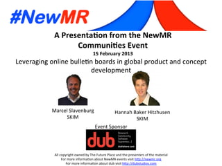 Marcel	
  Slavenburg	
  
SKIM	
  
Hannah	
  Baker	
  Hitzhusen	
  
SKIM	
  
A	
  Presenta*on	
  from	
  the	
  NewMR	
  
Communi*es	
  Event	
  
15	
  February	
  2013	
  
All	
  copyright	
  owned	
  by	
  The	
  Future	
  Place	
  and	
  the	
  presenters	
  of	
  the	
  material	
  
For	
  more	
  informaCon	
  about	
  NewMR	
  events	
  visit	
  hFp://newmr.org	
  
For	
  more	
  informaCon	
  about	
  dub	
  visit	
  hFp://dubstudios.com	
  
Event	
  Sponsor	
  
Leveraging	
  online	
  bulleCn	
  boards	
  in	
  global	
  product	
  and	
  concept	
  
development	
  	
  
 