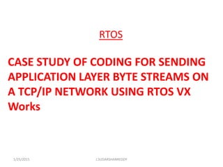 RTOS
CASE STUDY OF CODING FOR SENDING
APPLICATION LAYER BYTE STREAMS ON
A TCP/IP NETWORK USING RTOS VX
Works
1/25/2015 J.SUDARSHANREDDY
 