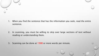 1. When you find the sentence that has the information you seek, read the entire
sentence.
2. In scanning, you must be willing to skip over large sections of text without
reading or understanding them.
3. Scanning can be done at 1500 or more words per minute.
 