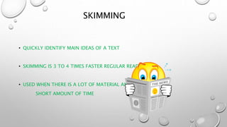 SKIMMING
• QUICKLY IDENTIFY MAIN IDEAS OF A TEXT
• SKIMMING IS 3 TO 4 TIMES FASTER REGULAR READING
• USED WHEN THERE IS A LOT OF MATERIAL AND A
SHORT AMOUNT OF TIME
 