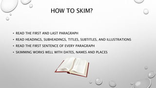HOW TO SKIM?
• READ THE FIRST AND LAST PARAGRAPH
• READ HEADINGS, SUBHEADINGS, TITLES, SUBTITLES, AND ILLUSTRATIONS
• READ THE FIRST SENTENCE OF EVERY PARAGRAPH
• SKIMMING WORKS WELL WITH DATES, NAMES AND PLACES
 