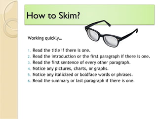 How to Skim?How to Skim?
Working quickly…
1. Read the title if there is one.
2. Read the introduction or the first paragraph if there is one.
3. Read the first sentence of every other paragraph.
4. Notice any pictures, charts, or graphs.
5. Notice any italicized or boldface words or phrases.
6. Read the summary or last paragraph if there is one.
 