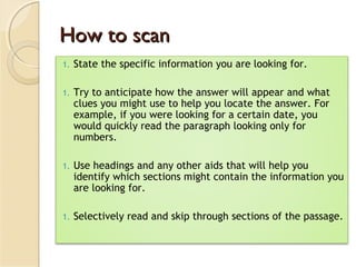 How to scanHow to scan
1. State the specific information you are looking for.
1. Try to anticipate how the answer will appear and what
clues you might use to help you locate the answer. For
example, if you were looking for a certain date, you
would quickly read the paragraph looking only for
numbers.
1. Use headings and any other aids that will help you
identify which sections might contain the information you
are looking for.
1. Selectively read and skip through sections of the passage.
 