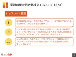 学習効果を最⼤化する10のコツ（3/3）
10
聞き取れない時は、先⽣にスカイプメッセージで書いてもらうよ
うお願いしてみよう︕復習も簡単に︕
8
レッスン中・復習
レッスン後は先⽣の教えるスキルを評価して（先⽣には⾮開⽰）、
フィードバックコメントを先⽣に伝えてみよう︕先⽣との親近感
やライティングでのコミュニケーション⼒もアップ︕
9
レッスン後に、先⽣のフィードバックコメントを確認しよう︕
プログレスページで⾃分の弱点と語学レベル上達度を定期的に
チェックしよう︕
10
 