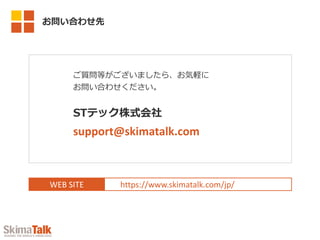 WEB SITE https://www.skimatalk.com/jp/
ご質問等がございましたら、お気軽に
お問い合わせください。
STテック株式会社
support@skimatalk.com
お問い合わせ先
 