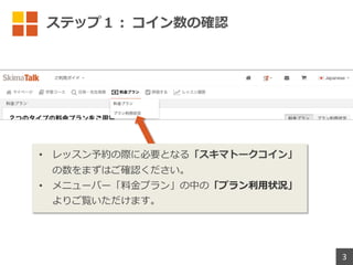 ステップ１︓ コイン数の確認
• レッスン予約の際に必要となる「スキマトークコイン」
の数をまずはご確認ください。
• メニューバー「料⾦プラン」の中の「プラン利⽤状況」
よりご覧いただけます。
3
 
