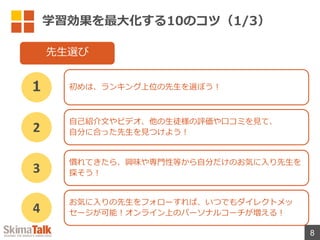 学習効果を最⼤化する10のコツ（1/3）
8
初めは、ランキング上位の先⽣を選ぼう︕
１
先⽣選び
⾃⼰紹介⽂やビデオ、他の⽣徒様の評価や⼝コミを⾒て、
⾃分に合った先⽣を⾒つけよう︕
2
慣れてきたら、興味や専⾨性等から⾃分だけのお気に⼊り先⽣を
探そう︕
3
お気に⼊りの先⽣をフォローすれば、いつでもダイレクトメッ
セージが可能︕オンライン上のパーソナルコーチが増える︕
4
 