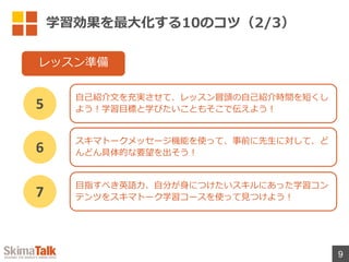 学習効果を最⼤化する10のコツ（2/3）
9
⾃⼰紹介⽂を充実させて、レッスン冒頭の⾃⼰紹介時間を短くし
よう︕学習⽬標と学びたいこともそこで伝えよう︕
5
レッスン準備
スキマトークメッセージ機能を使って、事前に先⽣に対して、ど
んどん具体的な要望を出そう︕
6
⽬指すべき英語⼒、⾃分が⾝につけたいスキルにあった学習コン
テンツをスキマトーク学習コースを使って⾒つけよう︕
7
 