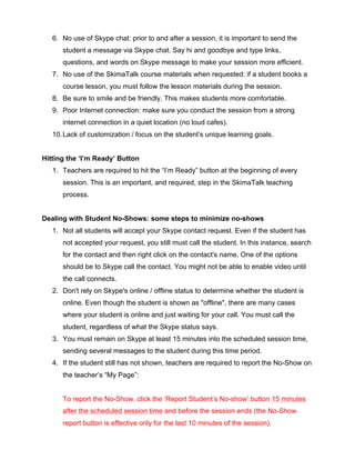 6. No use of Skype chat: prior to and after a session, it is important to send the
student a message via Skype chat. Say hi and goodbye and type links,
questions, and words on Skype message to make your session more efficient.
7. No use of the SkimaTalk course materials when requested: if a student books a
course lesson, you must follow the lesson materials during the session.
8. Be sure to smile and be friendly. This makes students more comfortable.
9. Poor Internet connection: make sure you conduct the session from a strong
internet connection in a quiet location (no loud cafes).
10.Lack of customization / focus on the student’s unique learning goals.
Hitting the ‘I’m Ready’ Button
1. Teachers are required to hit the “I’m Ready” button at the beginning of every
session. This is an important, and required, step in the SkimaTalk teaching
process.
Dealing with Student No-Shows: some steps to minimize no-shows
1. Not all students will accept your Skype contact request. Even if the student has
not accepted your request, you still must call the student. In this instance, search
for the contact and then right click on the contact's name. One of the options
should be to Skype call the contact. You might not be able to enable video until
the call connects.
2. Don't rely on Skype's online / offline status to determine whether the student is
online. Even though the student is shown as "offline", there are many cases
where your student is online and just waiting for your call. You must call the
student, regardless of what the Skype status says.
3. You must remain on Skype at least 15 minutes into the scheduled session time,
sending several messages to the student during this time period.
4. If the student still has not shown, teachers are required to report the No-Show on
the teacher’s “My Page”:
To report the No-Show, click the ‘Report Student’s No-show’ button 15 minutes
after the scheduled session time and before the session ends (the No-Show
report button is effective only for the last 10 minutes of the session).
 