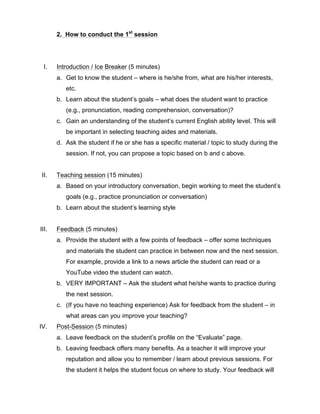2. How to conduct the 1st
session
I. Introduction / Ice Breaker (5 minutes)
a. Get to know the student – where is he/she from, what are his/her interests,
etc.
b. Learn about the student’s goals – what does the student want to practice
(e.g., pronunciation, reading comprehension, conversation)?
c. Gain an understanding of the student’s current English ability level. This will
be important in selecting teaching aides and materials.
d. Ask the student if he or she has a specific material / topic to study during the
session. If not, you can propose a topic based on b and c above.
II. Teaching session (15 minutes)
a. Based on your introductory conversation, begin working to meet the student’s
goals (e.g., practice pronunciation or conversation)
b. Learn about the student’s learning style
III. Feedback (5 minutes)
a. Provide the student with a few points of feedback – offer some techniques
and materials the student can practice in between now and the next session.
For example, provide a link to a news article the student can read or a
YouTube video the student can watch.
b. VERY IMPORTANT – Ask the student what he/she wants to practice during
the next session.
c. (If you have no teaching experience) Ask for feedback from the student – in
what areas can you improve your teaching?
IV. Post-Session (5 minutes)
a. Leave feedback on the student’s profile on the “Evaluate” page.
b. Leaving feedback offers many benefits. As a teacher it will improve your
reputation and allow you to remember / learn about previous sessions. For
the student it helps the student focus on where to study. Your feedback will
 