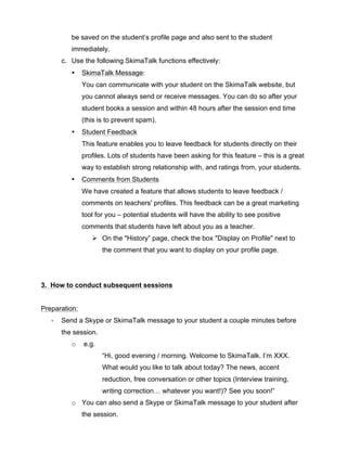 be saved on the student’s profile page and also sent to the student
immediately.
c. Use the following SkimaTalk functions effectively:
• SkimaTalk Message:
You can communicate with your student on the SkimaTalk website, but
you cannot always send or receive messages. You can do so after your
student books a session and within 48 hours after the session end time
(this is to prevent spam).
• Student Feedback
This feature enables you to leave feedback for students directly on their
profiles. Lots of students have been asking for this feature – this is a great
way to establish strong relationship with, and ratings from, your students.
• Comments from Students
We have created a feature that allows students to leave feedback /
comments on teachers' profiles. This feedback can be a great marketing
tool for you – potential students will have the ability to see positive
comments that students have left about you as a teacher.
Ø On the "History” page, check the box "Display on Profile" next to
the comment that you want to display on your profile page.
3. How to conduct subsequent sessions
Preparation:
-­‐ Send a Skype or SkimaTalk message to your student a couple minutes before
the session.
o e.g.
“Hi, good evening / morning. Welcome to SkimaTalk. I’m XXX.
What would you like to talk about today? The news, accent
reduction, free conversation or other topics (Interview training,
writing correction… whatever you want!)? See you soon!”
o You can also send a Skype or SkimaTalk message to your student after
the session.
 