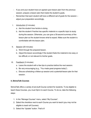 -­‐ If you and your student have an agreed upon lesson plan from the previous
session, prepare a lesson plan that meets the student’s goals.
-­‐ Remember that each student will have a different set of goals for the session –
adjust your preparation accordingly.
I. Introduction (2 minutes)
a. Ask the student how he/she is doing.
b. Ask the student if he/she has specific material or a specific topic to study
during the session. Otherwise, you can give a 30-second summary of the
lesson plan so the student knows what to expect. Make sure the student is
comfortable with the lesson plan.
II. Session (20 minutes)
a. Work through the prepared lesson.
b. Adjust the lesson accordingly if the student feels the material is too easy or
too difficult, or not relevant to his/her goals.
III. Feedback (3 minutes)
a. Leave the student with a few tips to practice before the next session.
b. Be very encouraging (e.g., “You made great progress today”).
c. Discuss scheduling a follow-up session and a potential lesson plan for that
session.
4. SkimaTalk Courses
SkimaTalk offers a variety of pre-built Course content for students. To be eligible to
teach these Courses, you must Opt-in to each Course. To do so, take the following
steps:
1. In the “Manage Courses” menu, select “My Courses”.
2. Select the checkbox next to each Course you want to teach (you may not be
eligible to teach all Courses).
3. Select the “Update” button. That’s it!
 