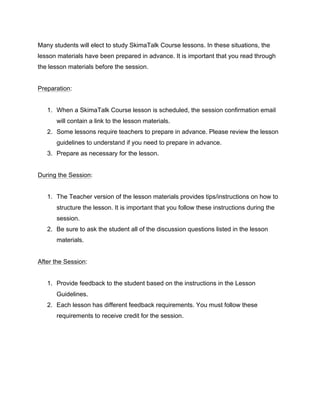 Many students will elect to study SkimaTalk Course lessons. In these situations, the
lesson materials have been prepared in advance. It is important that you read through
the lesson materials before the session.
Preparation:
1. When a SkimaTalk Course lesson is scheduled, the session confirmation email
will contain a link to the lesson materials.
2. Some lessons require teachers to prepare in advance. Please review the lesson
guidelines to understand if you need to prepare in advance.
3. Prepare as necessary for the lesson.
During the Session:
1. The Teacher version of the lesson materials provides tips/instructions on how to
structure the lesson. It is important that you follow these instructions during the
session.
2. Be sure to ask the student all of the discussion questions listed in the lesson
materials.
After the Session:
1. Provide feedback to the student based on the instructions in the Lesson
Guidelines.
2. Each lesson has different feedback requirements. You must follow these
requirements to receive credit for the session.
 