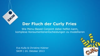 Der Fluch der Curly Fries
Wie Menu-Based Conjoint dabei helfen kann,
komplexe Konsumentenentscheidungen zu modellieren

Eva Kulla & Christine Hübner
SKIM | 24. Oktober 2013

 