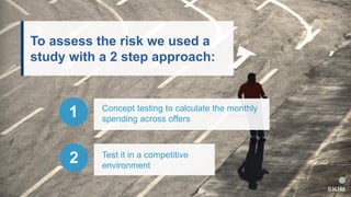 To assess the risk we used a
study with a 2 step approach:
Concept testing to calculate the monthly
spending across offers
1
Test it in a competitive
environment
2
 
